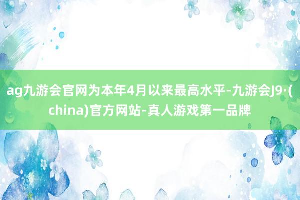 ag九游会官网为本年4月以来最高水平-九游会J9·(china)官方网站-真人游戏第一品牌