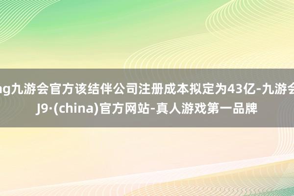 ag九游会官方该结伴公司注册成本拟定为43亿-九游会J9·(china)官方网站-真人游戏第一品牌