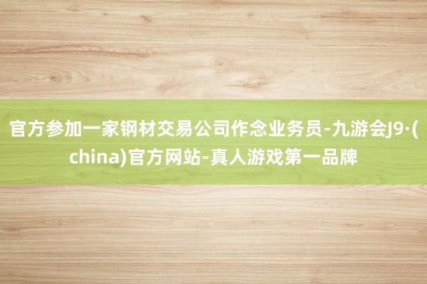 官方参加一家钢材交易公司作念业务员-九游会J9·(china)官方网站-真人游戏第一品牌