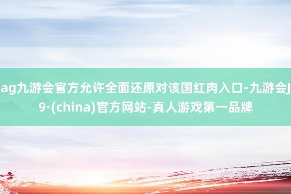 ag九游会官方允许全面还原对该国红肉入口-九游会J9·(china)官方网站-真人游戏第一品牌