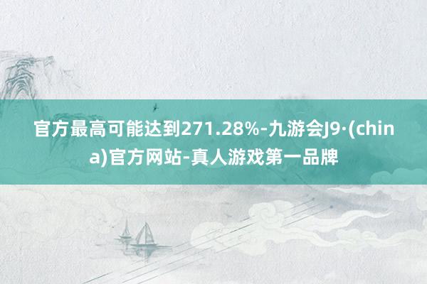 官方最高可能达到271.28%-九游会J9·(china)官方网站-真人游戏第一品牌
