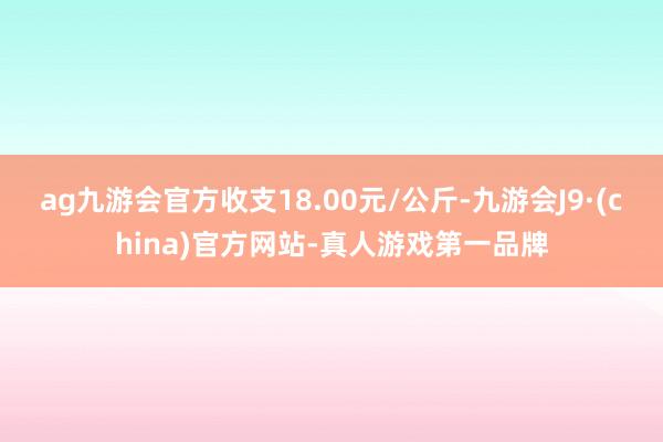ag九游会官方收支18.00元/公斤-九游会J9·(china)官方网站-真人游戏第一品牌
