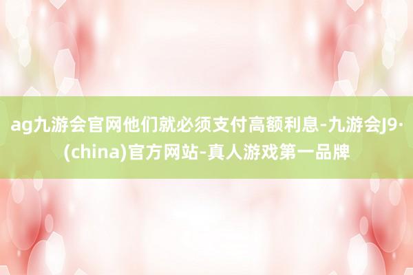ag九游会官网他们就必须支付高额利息-九游会J9·(china)官方网站-真人游戏第一品牌