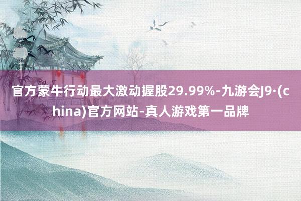官方蒙牛行动最大激动握股29.99%-九游会J9·(china)官方网站-真人游戏第一品牌
