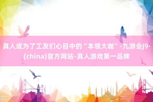 真人成为了工友们心目中的“本领大咖”-九游会J9·(china)官方网站-真人游戏第一品牌