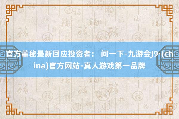 官方董秘最新回应投资者： 问一下-九游会J9·(china)官方网站-真人游戏第一品牌