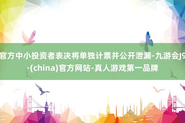 官方中小投资者表决将单独计票并公开泄漏-九游会J9·(china)官方网站-真人游戏第一品牌