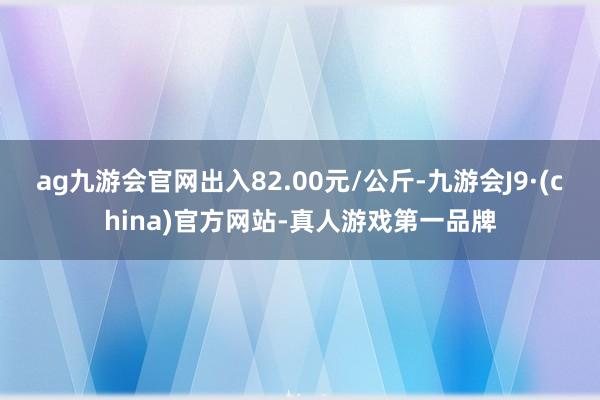ag九游会官网出入82.00元/公斤-九游会J9·(china)官方网站-真人游戏第一品牌