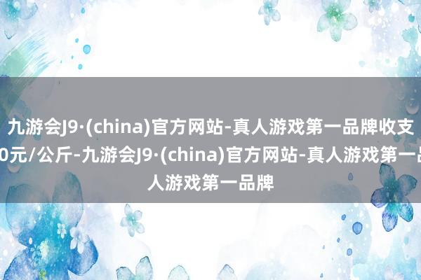 九游会J9·(china)官方网站-真人游戏第一品牌收支2.00元/公斤-九游会J9·(china)官方网站-真人游戏第一品牌