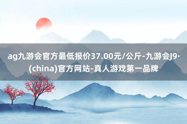 ag九游会官方最低报价37.00元/公斤-九游会J9·(china)官方网站-真人游戏第一品牌