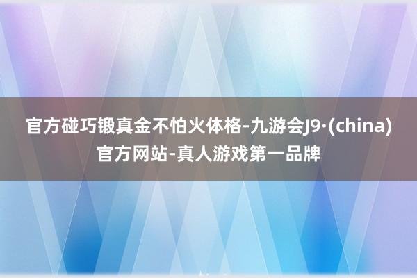官方碰巧锻真金不怕火体格-九游会J9·(china)官方网站-真人游戏第一品牌