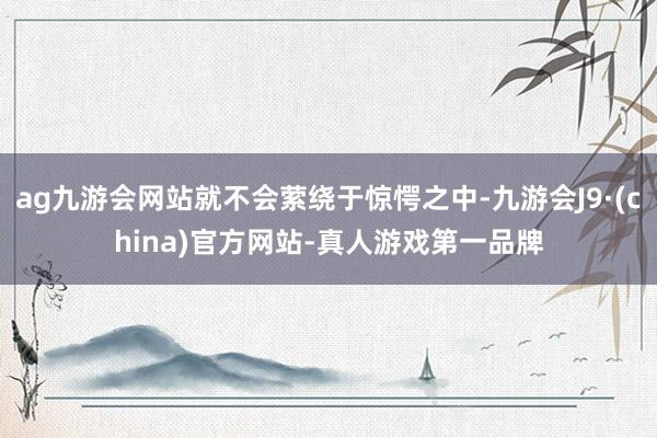 ag九游会网站就不会萦绕于惊愕之中-九游会J9·(china)官方网站-真人游戏第一品牌