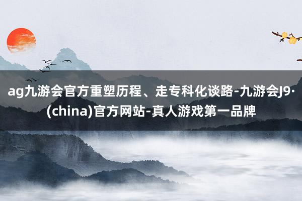 ag九游会官方重塑历程、走专科化谈路-九游会J9·(china)官方网站-真人游戏第一品牌