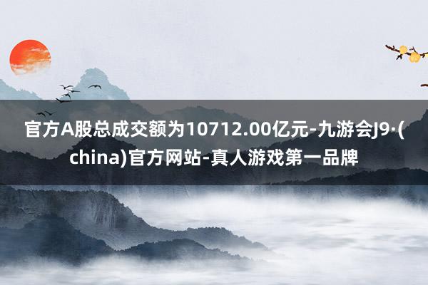 官方A股总成交额为10712.00亿元-九游会J9·(china)官方网站-真人游戏第一品牌