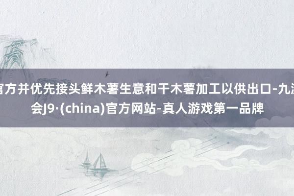 官方并优先接头鲜木薯生意和干木薯加工以供出口-九游会J9·(china)官方网站-真人游戏第一品牌