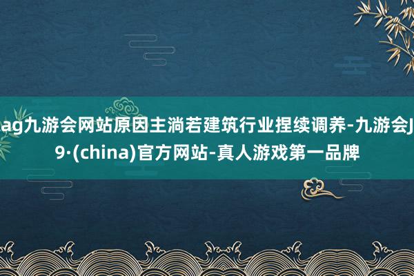ag九游会网站原因主淌若建筑行业捏续调养-九游会J9·(china)官方网站-真人游戏第一品牌