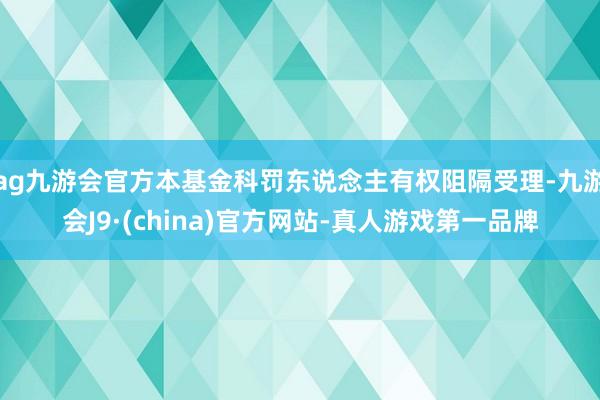 ag九游会官方本基金科罚东说念主有权阻隔受理-九游会J9·(china)官方网站-真人游戏第一品牌