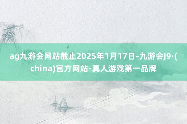 ag九游会网站截止2025年1月17日-九游会J9·(china)官方网站-真人游戏第一品牌