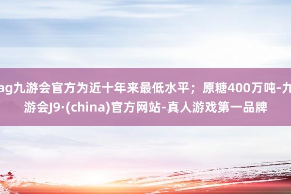 ag九游会官方为近十年来最低水平；原糖400万吨-九游会J9·(china)官方网站-真人游戏第一品牌