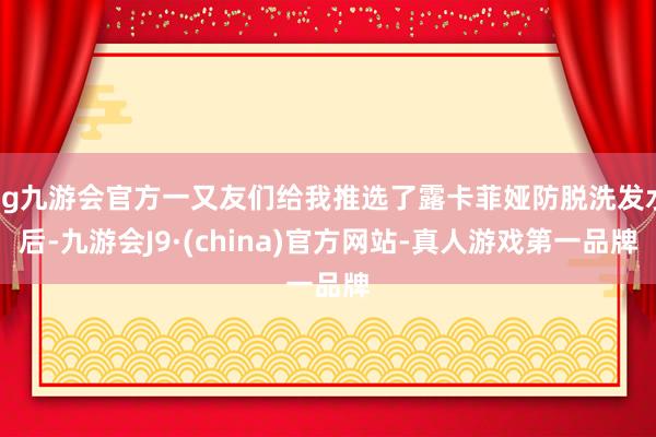 ag九游会官方一又友们给我推选了露卡菲娅防脱洗发水后-九游会J9·(china)官方网站-真人游戏第一品牌