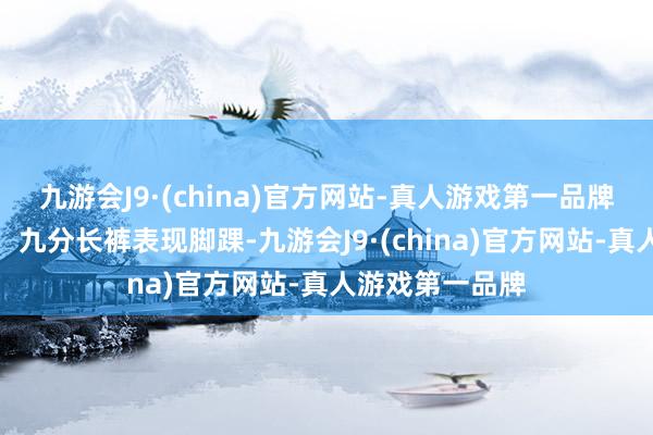 九游会J9·(china)官方网站-真人游戏第一品牌随心搭配长裤：九分长裤表现脚踝-九游会J9·(china)官方网站-真人游戏第一品牌