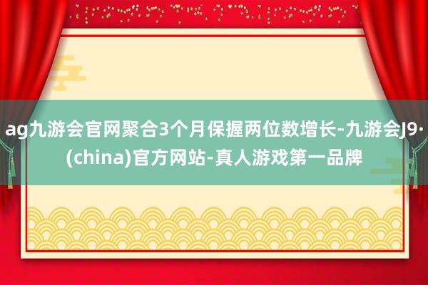 ag九游会官网聚合3个月保握两位数增长-九游会J9·(china)官方网站-真人游戏第一品牌