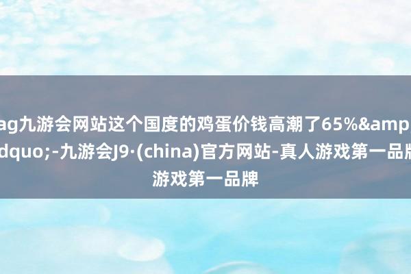ag九游会网站这个国度的鸡蛋价钱高潮了65%&rdquo;-九游会J9·(china)官方网站-真人游戏第一品牌
