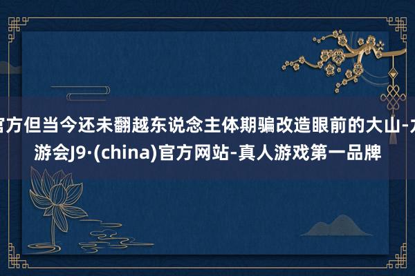 官方但当今还未翻越东说念主体期骗改造眼前的大山-九游会J9·(china)官方网站-真人游戏第一品牌
