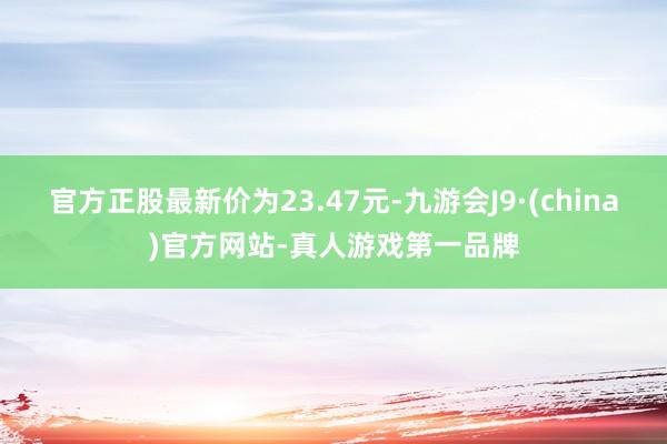 官方正股最新价为23.47元-九游会J9·(china)官方网站-真人游戏第一品牌