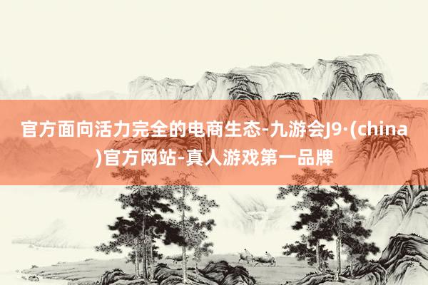 官方面向活力完全的电商生态-九游会J9·(china)官方网站-真人游戏第一品牌