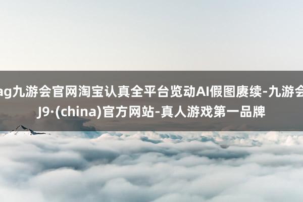 ag九游会官网淘宝认真全平台览动AI假图赓续-九游会J9·(china)官方网站-真人游戏第一品牌