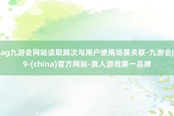 ag九游会网站读取频次与用户使用场景关联-九游会J9·(china)官方网站-真人游戏第一品牌