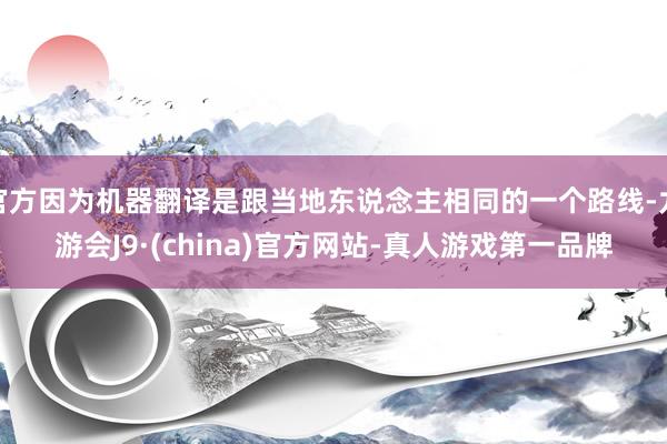 官方因为机器翻译是跟当地东说念主相同的一个路线-九游会J9·(china)官方网站-真人游戏第一品牌
