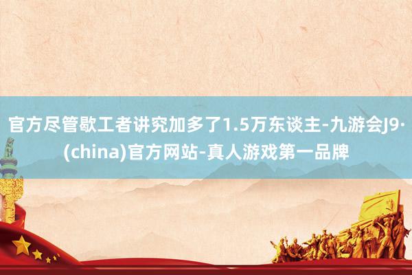 官方尽管歇工者讲究加多了1.5万东谈主-九游会J9·(china)官方网站-真人游戏第一品牌