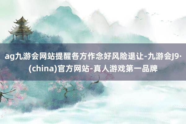 ag九游会网站提醒各方作念好风险退让-九游会J9·(china)官方网站-真人游戏第一品牌