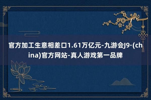 官方加工生意相差口1.61万亿元-九游会J9·(china)官方网站-真人游戏第一品牌