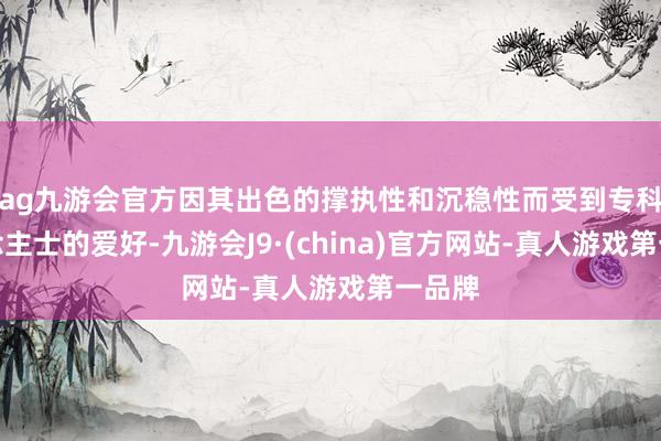 ag九游会官方因其出色的撑执性和沉稳性而受到专科东说念主士的爱好-九游会J9·(china)官方网站-真人游戏第一品牌