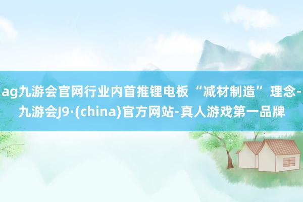 ag九游会官网行业内首推锂电板 “减材制造” 理念-九游会J9·(china)官方网站-真人游戏第一品牌