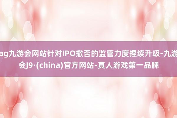 ag九游会网站针对IPO撤否的监管力度捏续升级-九游会J9·(china)官方网站-真人游戏第一品牌