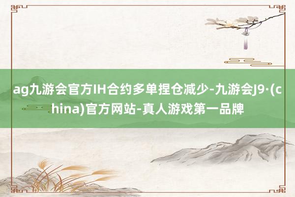 ag九游会官方IH合约多单捏仓减少-九游会J9·(china)官方网站-真人游戏第一品牌