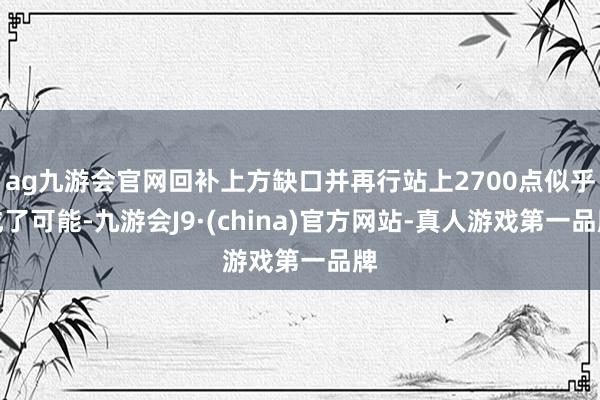 ag九游会官网回补上方缺口并再行站上2700点似乎成了可能-九游会J9·(china)官方网站-真人游戏第一品牌