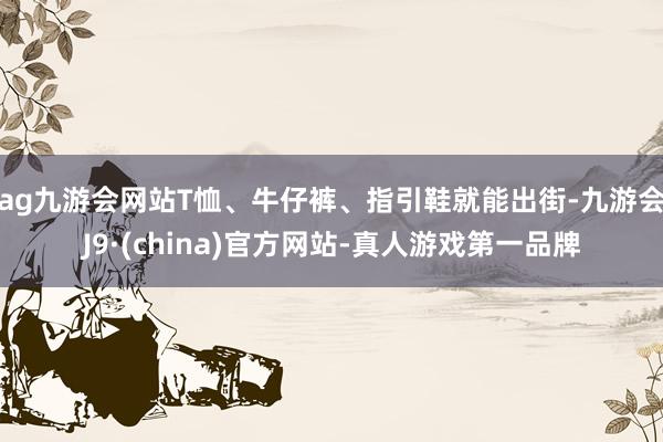 ag九游会网站T恤、牛仔裤、指引鞋就能出街-九游会J9·(china)官方网站-真人游戏第一品牌