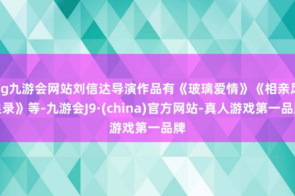 ag九游会网站刘信达导演作品有《玻璃爱情》《相亲风浪录》等-九游会J9·(china)官方网站-真人游戏第一品牌
