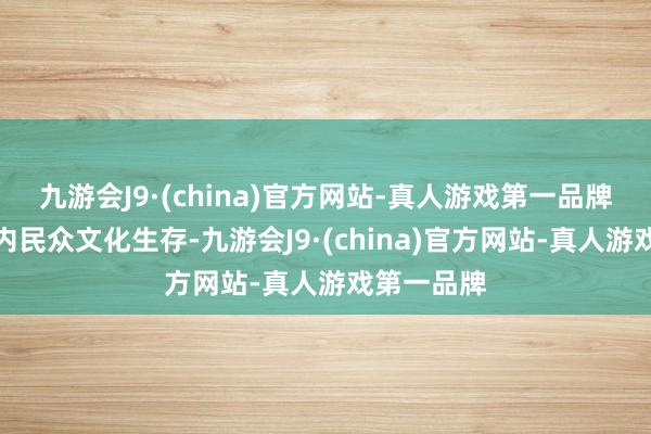 九游会J9·(china)官方网站-真人游戏第一品牌丰富地区内民众文化生存-九游会J9·(china)官方网站-真人游戏第一品牌