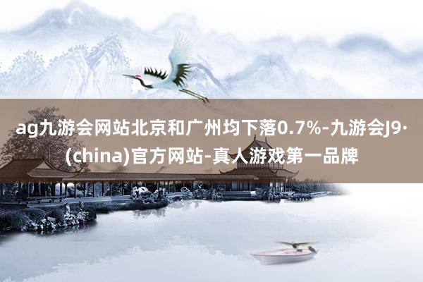 ag九游会网站北京和广州均下落0.7%-九游会J9·(china)官方网站-真人游戏第一品牌