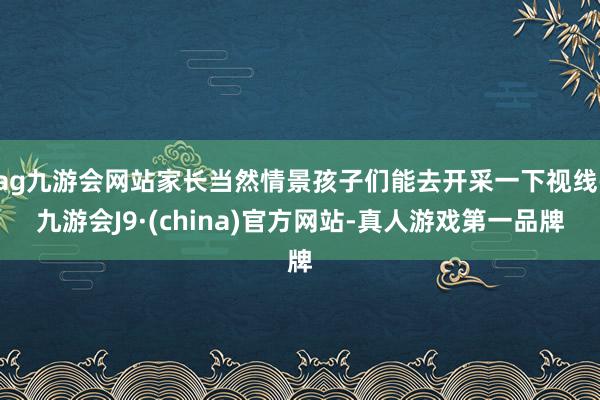 ag九游会网站家长当然情景孩子们能去开采一下视线-九游会J9·(china)官方网站-真人游戏第一品牌
