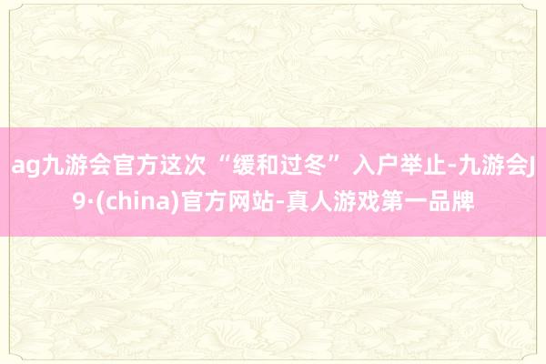 ag九游会官方这次 “缓和过冬” 入户举止-九游会J9·(china)官方网站-真人游戏第一品牌