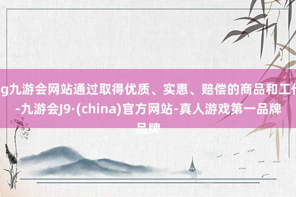 ag九游会网站通过取得优质、实惠、赔偿的商品和工作-九游会J9·(china)官方网站-真人游戏第一品牌