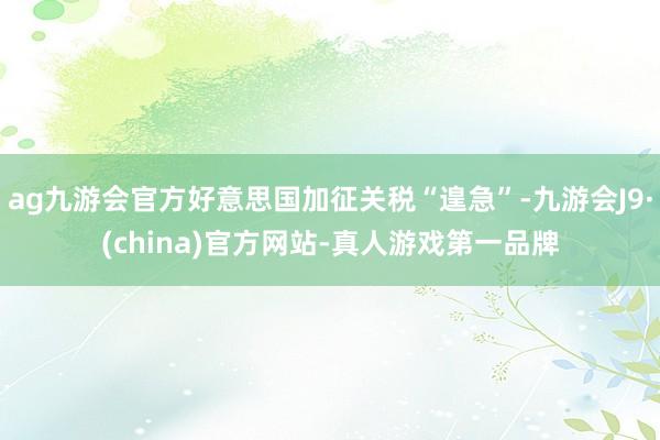 ag九游会官方好意思国加征关税“遑急”-九游会J9·(china)官方网站-真人游戏第一品牌