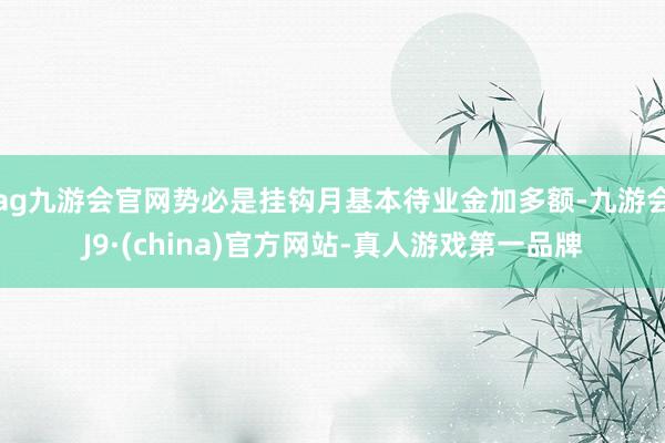 ag九游会官网势必是挂钩月基本待业金加多额-九游会J9·(china)官方网站-真人游戏第一品牌